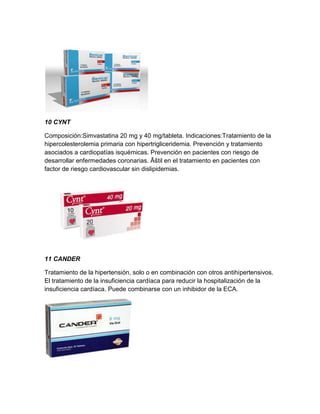 10 CYNT

Composición:Simvastatina 20 mg y 40 mg/tableta. Indicaciones:Tratamiento de la
hipercolesterolemia primaria con hipertrigliceridemia. Prevención y tratamiento
asociados a cardiopatías isquémicas. Prevención en pacientes con riesgo de
desarrollar enfermedades coronarias. Ãštil en el tratamiento en pacientes con
factor de riesgo cardiovascular sin dislipidemias.




11 CANDER

Tratamiento de la hipertensión, solo o en combinación con otros antihipertensivos.
El tratamiento de la insuficiencia cardíaca para reducir la hospitalización de la
insuficiencia cardíaca. Puede combinarse con un inhibidor de la ECA.
 