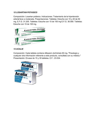 12 LOSARTAN POTASICO

Composición: Losartan potásico. Indicaciones: Tratamiento de la hipertensión
arterial leve a moderada. Presentaciones: Tabletas: Estuche con 10 y 20 de 50
mg. E.F.G. 31.205. Tabletas: Estuche con 15 de 100 mg E.F.G. 36.589. Tabletas:
Estuche con 10 de 100 mg.




13 ACALIX

Composición: Cada tableta contiene diltiazem clorhidrato 60 mg. "Posología y
cualquier otra información referente a este producto, consúltela con su médico."
Presentación: Envase de 15 y 30 tabletas. E.F.: 23.534.
 