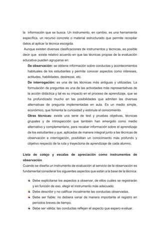 la información que se busca. Un instrumento, en cambio, es una herramienta
específica, un recurso concreto o material estructurado que permite recopilar
datos al aplicar la técnica escogida.
Aunque existen diversas clasificaciones de instrumentos y técnicas, es posible
decir que existe relativo acuerdo en que las técnicas propias de la evaluación
educativa pueden agruparse en:
De observación: se obtiene información sobre conductas y acontecimientos
habituales de los estudiantes y permite conocer aspectos como intereses,
actitudes, habilidades, destrezas, etc.
De interrogación: es una de las técnicas más antiguas y utilizadas. La
formulación de preguntas es una de las actividades más representativas de
la acción didáctica y tal es su impacto en el proceso de aprendizaje, que se
ha profundizado mucho en las posibilidades que admiten las diversas
alternativas de pregunta implementadas en aula. Es un medio simple,
económico, que fomenta la curiosidad y estimula el conocimiento.
Otras técnicas: existe una serie de test y pruebas objetivas, técnicas
grupales y de introspección que también han emergido como medio
alternativo y complementario, para recabar información sobre el aprendizaje
de los estudiantes y que, aplicadas de manera integral junto a las técnicas de
observación e interrogación, posibilitan un conocimiento más profundo y
objetivo respecto de la ruta y trayectoria de aprendizaje de cada alumno.
Lista de cotejo y escalas de apreciación como instrumentos de
observación
Cuando se diseña un instrumento de evaluación al servicio de la observación es
fundamental considerar los siguientes aspectos que están a la base de la técnica:
Debe explicitarse los aspectos a observar, de ellos cuáles se registrarán
y en función de eso, elegir el instrumento más adecuado.
Debe describir y no calificar inicialmente las conductas observadas.
Debe ser fiable: no debiera variar de manera importante el registro en
períodos breves de tiempo.
Debe ser válida: las conductas reflejan el aspecto que espero evaluar.
 