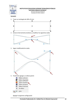 INSTITUTO DE EDUCACION SUPERIOR TECNOLÓGICO PÚBLICO
"ANTENOR ORREGO ESPINOZA"
Resolución Ministerial 509-86-ED
Revalidado RD Nº0432-2006-ED
Formando Profesionales De Calidad Para Un Mundo Empresarial 10
Ejemplo2
1. Trazar un rectángulo de 100 x 25 mm
2. Activar la herramienta envoltura, y modificar los siguientes nodos
3. Seguir modificando los nodos
4. Finalmente agregar un relleno patrón
Agregar la siguiente configuración
 