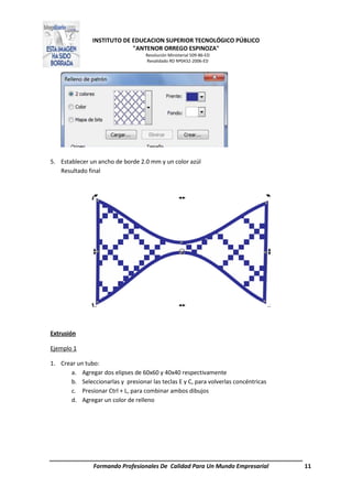 INSTITUTO DE EDUCACION SUPERIOR TECNOLÓGICO PÚBLICO
"ANTENOR ORREGO ESPINOZA"
Resolución Ministerial 509-86-ED
Revalidado RD Nº0432-2006-ED
Formando Profesionales De Calidad Para Un Mundo Empresarial 11
5. Establecer un ancho de borde 2.0 mm y un color azúl
Resultado final
Extrusión
Ejemplo 1
1. Crear un tubo:
a. Agregar dos elipses de 60x60 y 40x40 respectivamente
b. Seleccionarlas y presionar las teclas E y C, para volverlas concéntricas
c. Presionar Ctrl + L, para combinar ambos dibujos
d. Agregar un color de relleno
 