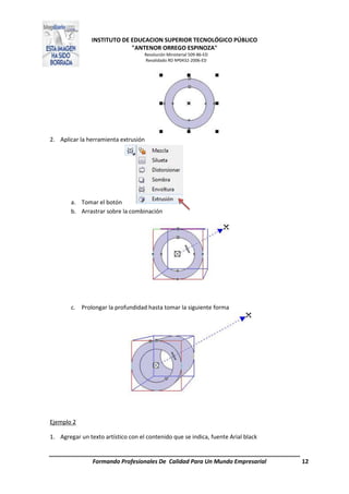 INSTITUTO DE EDUCACION SUPERIOR TECNOLÓGICO PÚBLICO
"ANTENOR ORREGO ESPINOZA"
Resolución Ministerial 509-86-ED
Revalidado RD Nº0432-2006-ED
Formando Profesionales De Calidad Para Un Mundo Empresarial 12
2. Aplicar la herramienta extrusión
a. Tomar el botón
b. Arrastrar sobre la combinación
c. Prolongar la profundidad hasta tomar la siguiente forma
Ejemplo 2
1. Agregar un texto artístico con el contenido que se indica, fuente Arial black
 