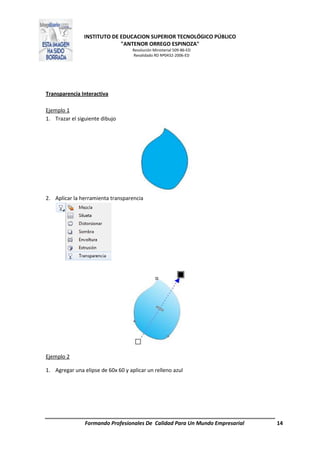 INSTITUTO DE EDUCACION SUPERIOR TECNOLÓGICO PÚBLICO
"ANTENOR ORREGO ESPINOZA"
Resolución Ministerial 509-86-ED
Revalidado RD Nº0432-2006-ED
Formando Profesionales De Calidad Para Un Mundo Empresarial 14
Transparencia Interactiva
Ejemplo 1
1. Trazar el siguiente dibujo
2. Aplicar la herramienta transparencia
Ejemplo 2
1. Agregar una elipse de 60x 60 y aplicar un relleno azul
 