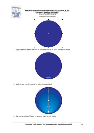 INSTITUTO DE EDUCACION SUPERIOR TECNOLÓGICO PÚBLICO
"ANTENOR ORREGO ESPINOZA"
Resolución Ministerial 509-86-ED
Revalidado RD Nº0432-2006-ED
Formando Profesionales De Calidad Para Un Mundo Empresarial 15
2. Agregar sobre la base inferior un pequeño circulo de color celeste, sin borde
3. Aplicar una mezcla entre el circulo celeste y el azul
4. Agregar un circulo blanco en la parte superior, sin borde
 