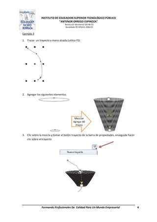 INSTITUTO DE EDUCACION SUPERIOR TECNOLÓGICO PÚBLICO
"ANTENOR ORREGO ESPINOZA"
Resolución Ministerial 509-86-ED
Revalidado RD Nº0432-2006-ED
Formando Profesionales De Calidad Para Un Mundo Empresarial 4
Ejemplo 3
1. Trazar un trayecto a mano alzada (utilice F5)
2. Agregar los siguientes elementos
3. Clic sobre la mezcla y tomar el botón trayecto de la barra de propiedades, enseguida hacer
clic sobre el trayecto
Mezclar
Agregar 80
etapas
 