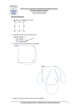 INSTITUTO DE EDUCACION SUPERIOR TECNOLÓGICO PÚBLICO
"ANTENOR ORREGO ESPINOZA"
Resolución Ministerial 509-86-ED
Revalidado RD Nº0432-2006-ED
Formando Profesionales De Calidad Para Un Mundo Empresarial 7
Distorsión Interactiva
1. Agregar un cuadrado de 45 x lado
2. Seleccionar la herramienta distorsionar
3. Arrastrar el nodo visible sobre el rectángulo
4. Repetir el proceso hasta encontrar la forma deseada
 