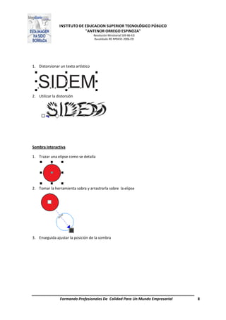 INSTITUTO DE EDUCACION SUPERIOR TECNOLÓGICO PÚBLICO
"ANTENOR ORREGO ESPINOZA"
Resolución Ministerial 509-86-ED
Revalidado RD Nº0432-2006-ED
Formando Profesionales De Calidad Para Un Mundo Empresarial 8
1. Distorsionar un texto artístico
2. Utilizar la distorsión
Sombra Interactiva
1. Trazar una elipse como se detalla
2. Tomar la herramienta sobra y arrastrarla sobre la elipse
3. Enseguida ajustar la posición de la sombra
 