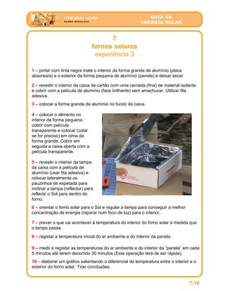 GUIA DA
ENERGIA SOLAR
7
fornos solares
experiência 3
1 – pintar com tinta negra mate o interior da forma grande de alumínio (placa
absorsora) e o exterior da forma pequena de alumínio (panela) e deixar secar.
2 – revestir o interior da caixa de cartão com uma camada (fina) de material isolante
e cobrir com a película de alumínio (face brilhante) sem amachucar. Utilizar fita
adesiva.
3 – colocar a forma grande de alumínio no fundo da caixa.
4 – colocar o alimento no
interior da forma pequena,
cobrir com película
transparente e colocar (colar
se for preciso) em cima da
forma grande. Cobrir em
seguida a caixa aberta com a
película transparente.
5 – revestir o interior da tampa
da caixa com a película de
alumínio (usar fita adesiva) e
colocar lateralmente os
pauzinhos de espetada para
inclinar a tampa (reflector) para
reflectir o Sol para dentro do
forno.
6 – orientar o forno solar para o Sol e regular a tampa para conseguir a melhor
concentração de energia (reparar num foco de luz) para o interior.
7 – prever o que vai acontecer à temperatura do interior do forno solar à medida que
o tempo passa.
8 – registar a temperatura inicial do ar ambiente e do interior da panela.
9 – medir e registar as temperaturas do ar ambiente e do interior da “panela” em cada
5 minutos até terem decorrido 30 minutos (Esta operação terá de ser rápida).
10 – elaborar um gráfico salientando o diferencial de temperatura entre o interior e o
exterior do forno solar. Tirar conclusões.
7-10
 