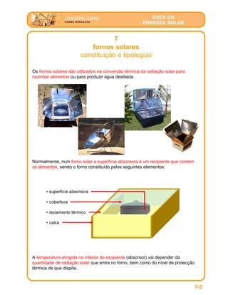 GUIA DA
ENERGIA SOLAR
7
fornos solares
constituição e tipologias
7-2
Os fornos solares são utilizados na conversão térmica da radiação solar para
cozinhar alimentos ou para produzir água destilada.
Normalmente, num forno solar a superfície absorsora é um recipiente que contém
os alimentos, sendo o forno constituído pelos seguintes elementos:
A temperatura atingida no interior do recipiente (absorsor) vai depender da
quantidade de radiação solar que entra no forno, bem como do nível de protecção
térmica de que dispõe.
 