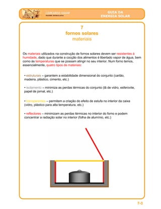 GUIA DA
ENERGIA SOLAR
7
fornos solares
materiais
7-3
Os materiais utilizados na construção de fornos solares devem ser resistentes à
humidade, dado que durante a cocção dos alimentos é libertado vapor de água, bem
como às temperaturas que se possam atingir no seu interior. Num forno temos,
essencialmente, quatro tipos de materiais:
• estruturais – garantem a estabilidade dimensional do conjunto (cartão,
madeira, plástico, cimento, etc.)
• isolamento – minimiza as perdas térmicas do conjunto (lã de vidro, esferovite,
papel de jornal, etc.)
• transparentes – permitem a criação do efeito de estufa no interior da caixa
(vidro, plástico para alta temperatura, etc.)
• reflectores – minimizam as perdas térmicas no interior do forno e podem
concentrar a radiação solar no interior (folha de alumínio, etc.)
 