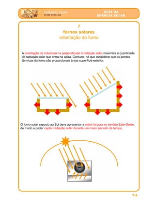 GUIA DA
ENERGIA SOLAR
7
fornos solares
orientação do forno
7-4
A orientação da cobertura na perpendicular à radiação solar maximiza a quantidade
de radiação solar que entra na caixa. Contudo, há que considerar que as perdas
térmicas do forno são proporcionais à sua superfície exterior.
O forno solar exposto ao Sol deve apresentar a maior largura ao sentido Este-Oeste,
de modo a poder captar radiação solar durante um maior período de tempo.
 
