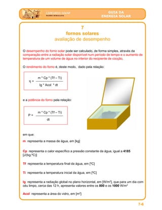 GUIA DA
ENERGIA SOLAR
7
fornos solares
avaliação de desempenho
7-6
O desempenho do forno solar pode ser calculado, de forma simples, através da
comparação entre a radiação solar disponível num período de tempo e o aumento de
temperatura de um volume de água no interior do recipiente de cocção.
O rendimento do forno é, deste modo, dado pela relação:
Ig * Acol * dt
η =
m * Cp * (Tf – Ti)
em que:
m representa a massa de água, em [kg]
Cp representa o calor específico a pressão constante da água, igual a 4185
[J/(kg.ºC)]
Tf representa a temperatura final da água, em [ºC]
Ti representa a temperatura inicial da água, em [ºC]
Ig representa a radiação global no plano horizontal, em [W/m2
], que para um dia com
céu limpo, cerca das 12 h, apresenta valores entre os 800 e os 1000 W/m2
Acol representa a área do vidro, em [m2
]
e a potência do forno pela relação:
dt
P =
m * Cp * (Tf – Ti)
 