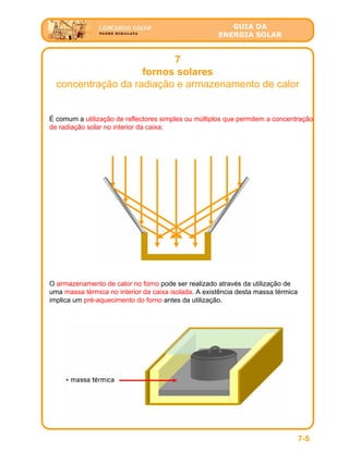 GUIA DA
ENERGIA SOLAR
7
fornos solares
concentração da radiação e armazenamento de calor
7-5
É comum a utilização de reflectores simples ou múltiplos que permitem a concentração
de radiação solar no interior da caixa:
O armazenamento de calor no forno pode ser realizado através da utilização de
uma massa térmica no interior da caixa isolada. A existência desta massa térmica
implica um pré-aquecimento do forno antes da utilização.
 