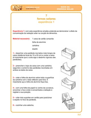 GUIA DA
ENERGIA SOLAR
7
fornos solares
experiência 1
7-7
Experiência 1: com esta experiência simples pretende-se demonstrar o efeito da
concentração da radiação solar na cocção de alimentos.
Material necessário: 1 caixa de cartão comprida
folha de alumínio
cartolina
espeto
1 – desenhar uma parábola nos lados mais longos da
caixa (distância focal de 10 a 20 cm) e cortar a caixa
(é importante que o corte siga o desenho rigoroso das
parábolas).
2 – preencher o topo da caixa com uma cartolina,
seguindo o contorno das parábolas recortadas em
ambos os lados da caixa.
5 – colar dois suportes em cartão para posicionar
o espeto no foco da parábola.
3 – colar a folha de alumínio sobre toda a superfície
da cartolina com o lado reflector para fora. É
importante que a folha de alumínio fique lisa.
4 – com uma folha de papel no centro da curvatura,
encontrar o foco onde é concentrada a radiação e
registar a sua posição.
6 – cozinhar uma salsicha.
 