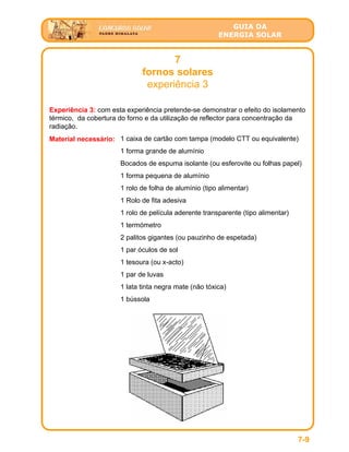 GUIA DA
ENERGIA SOLAR
7
fornos solares
experiência 3
7-9
Experiência 3: com esta experiência pretende-se demonstrar o efeito do isolamento
térmico, da cobertura do forno e da utilização de reflector para concentração da
radiação.
Material necessário: 1 caixa de cartão com tampa (modelo CTT ou equivalente)
1 forma grande de alumínio
Bocados de espuma isolante (ou esferovite ou folhas papel)
1 forma pequena de alumínio
1 rolo de folha de alumínio (tipo alimentar)
1 Rolo de fita adesiva
1 rolo de película aderente transparente (tipo alimentar)
1 termómetro
2 palitos gigantes (ou pauzinho de espetada)
1 par óculos de sol
1 tesoura (ou x-acto)
1 par de luvas
1 lata tinta negra mate (não tóxica)
1 bússola
 