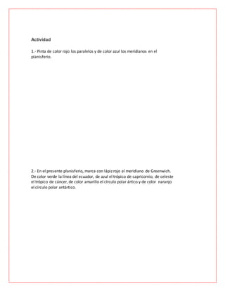 Actividad
1.- Pinta de color rojo los paralelos y de color azul los meridianos en el
planisferio.
2.- En el presente planisferio, marca con lápiz rojo el meridiano de Greenwich.
De color verde la línea del ecuador, de azul el trópico de capricornio, de celeste
el trópico de cáncer, de color amarillo el círculo polar ártico y de color naranjo
el círculo polar antártico.
 