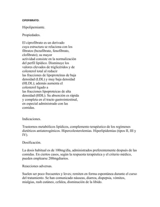 CIPOFIBRATO:

Hipolipemiante.

Propiedades.

El ciprofibrato es un derivado
cuya estructura se relaciona con los
fibratos (bezafibrato, fenofibrato,
clofibrato); su mayor
actividad consiste en la normalización
del perfil lipídico. Disminuye los
valores elevados de triglicéridos y de
colesterol total al reducir
las fracciones de lipoproteínas de baja
densidad (LDL) y muy baja densidad
(HLDL); además aumenta el
colesterol ligado a
las fracciones lipoproteicas de alta
densidad (HDL). Su absorción es rápida
y completa en el tracto gastrointestinal,
en especial administrado con las
comidas.


Indicaciones.

Trastornos metabólicos lipídicos, complemento terapéutico de los regímenes
dietéticos antiaterogénicos. Hipercolesterolemias. Hiperlipidemias (tipos II, III y
IV).

Dosificación.

La dosis habitual es de 100mg/día, administrados preferentemente después de las
comidas. En ciertos casos, según la respuesta terapéutica y el criterio médico,
pueden emplearse 200mgdiarios.

Reacciones adversas.

Suelen ser poco frecuentes y leves; remiten en forma espontánea durante el curso
del tratamiento. Se han comunicado náuseas, diarrea, dispepsia, vómitos,
mialgias, rash cutáneo, cefalea, disminución de la libido.
 