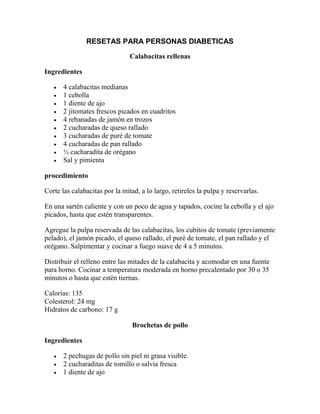 RESETAS PARA PERSONAS DIABETICAS

                                Calabacitas rellenas

Ingredientes

      4 calabacitas medianas
      1 cebolla
      1 diente de ajo
      2 jitomates frescos picados en cuadritos
      4 rebanadas de jamón en trozos
      2 cucharadas de queso rallado
      3 cucharadas de puré de tomate
      4 cucharadas de pan rallado
      ½ cucharadita de orégano
      Sal y pimienta

procedimiento

Corte las calabacitas por la mitad, a lo largo, retireles la pulpa y reservarlas.

En una sartén caliente y con un poco de agua y tapados, cocine la cebolla y el ajo
picados, hasta que estén transparentes.

Agregue la pulpa reservada de las calabacitas, los cubitos de tomate (previamente
pelado), el jamón picado, el queso rallado, el puré de tomate, el pan rallado y el
orégano. Salpimentar y cocinar a fuego suave de 4 a 5 minutos.

Distribuir el relleno entre las mitades de la calabacita y acomodar en una fuente
para horno. Cocinar a temperatura moderada en horno precalentado por 30 o 35
minutos o hasta que estén tiernas.

Calorías: 135
Colesterol: 24 mg
Hidratos de carbono: 17 g

                                 Brochetas de pollo

Ingredientes

      2 pechugas de pollo sin piel ni grasa visible.
      2 cucharaditas de tomillo o salvia fresca
      1 diente de ajo
 