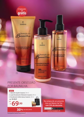 PRESENTE OBSESSÃO
POR BAUNILHA
4212
1. Sabonete Líquido Corporal, 200 ml
2. Loção Desodorante Hidratante Corporal, 200 ml
3. Desodorante Colônia Spray Corporal, 200 ml
30% DE DESCONTO
OSabonete
sai
grátis
Na compra de um presente
leve um Batom Lip Tint
com 35% de desconto
Confira na página 24
Confira na página 24
de: R$99,97
69,90
por:
R$
2. Loção Desodorante Hidratante Corporal, 200 ml
200 ml
1
2
3
Acompanha Sacola Presenteável P
 