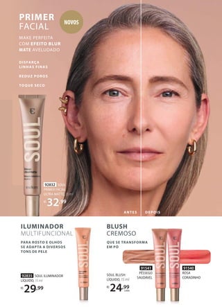 BLUSH
CREMOSO
QUE SE TRANSFORMA
EM PÓ
DISFARÇA
LINHAS FINAS
REDUZ POROS
TOQUE SECO
PARA ROSTO E OLHOS
SE ADAPTA A DIVERSOS
TONS DE PELE
PRIMER
FACIAL
MAKE PERFEITA
COM EFEITO BLUR
MATE AVELUDADO
92832 SOUL
PRIMER FACIAL
ULTRA MATTE, 15 ml
R$
32,99
92835 SOUL ILUMINADOR
LÍQUIDO, 15 ml
R$
29,99
SOUL BLUSH
LÍQUIDO, 15 ml
R$
24,99
cada
ILUMINADOR
MULTIFUNCIONAL
MULTIFUNCIONAL
92832
PRIMER FACIAL
ULTRA MATTE,
R$
32
ANTES DEPOIS
91540
ROSA
CORADINHO
91541
PÊSSEGO
SAUDÁVEL
NOVOS
 