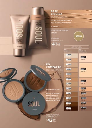 TECNOLOGIA PHOTO EFFECT
PELE PERFEITA PARA FOTOS
VITAMINA E
EFEITO ANTIPOLUIÇÃO
E FPS 15
BASE
LÍQUIDA
ULTRA MATTE
MÉDIA COBERTURA
EFEITO ULTRAMATE
PARA UMA PELE
SEQUINHA E SEM
BRILHO POR ATÉ 8h
PÓ
COMPACTO
ULTRA MATTE
73668
COR 00
73669
COR 10
73671
COR 13
70891
COR 25
70892
COR 30
91587
COR 35
91588
COR 40
91589
COR 55
91647
COR 70
91646
COR 75
93919
COR 90
93920
COR 100
BASE
LÍQUIDA
ULTRA MATTE
PÓ
COMPACTO
ULTRA MATTE
O PÓ IDEAL PARA
CADA TOM DE BASE
92672
COR 05
92673
COR 20
92674
COR 50
92675
COR 60
92948
COR 70
92918
COR 80
92676
COR 90
92677
COR 95
BASE LÍQUIDA
ULTRA MATTE, 25 ml
R$
41,99
cada
PÓ COMPACTO FACIAL
ULTRA MATTE, 10 g
R$
42,99
cada
NOVOS
 