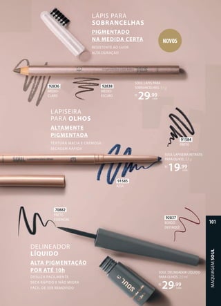 SOUL DELINEADOR LÍQUIDO
PARA OLHOS, 2,5 ml
R$
29,99
cada
BORDÔ
DESTAQUE
92837
PRETO
ESSENCIAL
70882
SOUL LAPISEIRA RETRÁTIL
PARA OLHOS, 3,5 g
R$
19,99
cada
SOUL LÁPIS PARA
SOBRANCELHAS, 1,1 g
R$
29,99
cada
DELINEADOR
LÍQUIDO
DESLIZA FACILMENTE
SECA RÁPIDO E NÃO MIGRA
FÁCIL DE SER REMOVIDO
ALTA PIGMENTAÇÃO
POR ATÉ 10h
LAPISEIRA
PARA OLHOS
TEXTURA MACIA E CREMOSA
SECAGEM RÁPIDA
ALTAMENTE
PIGMENTADA
LÁPIS PARA
SOBRANCELHAS
RESISTENTE AO SUOR
ALTA DURAÇÃO
PIGMENTADO
NA MEDIDA CERTA
92836
MÉDIO-
CLARO
92838
MÉDIO-
ESCURO 
91584
PRETO 
91585
AZUL 
NOVOS
MAQUIAGEM
SOUL
101
 