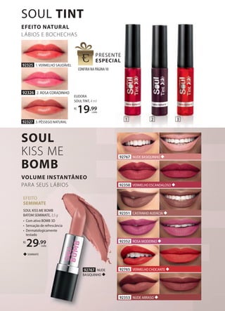92327 3. PÊSSEGO NATURAL
92325 1. VERMELHO SAUDÁVEL
92326 2. ROSA CORADINHO
EUDORA
SOUL TINT, 4 ml
R$
19,99
cada
EFEITO
SEMIMATE
SOUL KISS ME BOMB
BATOM SEMIMATE, 3,5 g
• Com ativo BOMB 3D
• Sensação de refrescância
• Dermatologicamente
testado
R$
29,99
cada
SEMIMATE
92353 NUDE ARRASO
92350 VERMELHO ESCANDALOSO
92351 CASTANHO AUDÁCIA
92765 VERMELHO CHOCANTE
92352 ROSA MODERNO
92767 NUDE BASIQUINHO
92767 NUDE
BASIQUINHO
EFEITO NATURAL
LÁBIOS E BOCHECHAS
CONFIRA NA PÁGINA10
SOUL
KISS ME
BOMB
VOLUME INSTANTÂNEO
PARA SEUS LÁBIOS
SOUL TINT
1 2 3
 