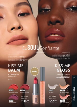 KISS ME
BALM
BOCA SAUDÁVEL
E COLORIDA
FPS 15
DEBORA USOU:
Soul Base Ultra Matte Cor 13 (pág. 99), Soul
Kiss Me Balm Morango Verão (pág. 103),
Soul Sombra Duo Terracota (pág. 100) e Soul
Turbo 5.0 Máscara para Cílios (pág. 107).
SAVANNAH USOU:
Soul Base Ultra Matte Cor 55 (pág. 99),
Soul Kiss Me Gloss Incolor (pág. 103), Soul
Sombra Duo Rosa (pág. 100) e Soul Turbo
5.0 Máscara para Cílios (pág. 107).
<BALM E GLOSS >
Eu Confiante
SOUL KISS ME
BALM, 3,4 g
R$
18,99
cada
NOVOS
KISS ME
GLOSS
LÁBIOS VOLUMOSOS
“NÃO DEIXA OS
LÁBIOS GRUDENTOS”
SOUL KISS ME
GLOSS, 5,2 ml
R$
22,99
cada
72287
MELANCIA FRESH
72289
UVA TROPICAL
72288
MORANGO VERÃO
91553
PÊSSEGO FLASH
91369
ROSA HOLOFOTE
92804
INCOLOR
MAQUIAGEM
SOUL
103
 