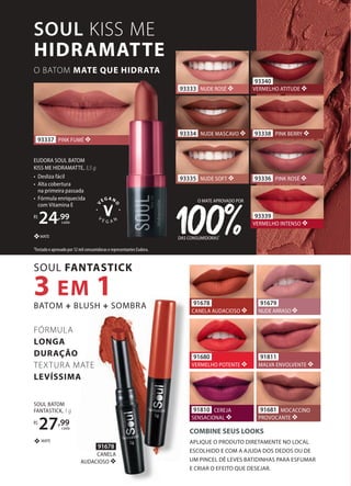 SOUL BATOM
FANTASTICK, 1 g
R$
27,99
cada
MATE
❖
93340
VERMELHO ATITUDE ❖
93338 PINK BERRY ❖
93336 PINK ROSÉ ❖
93339
VERMELHO INTENSO ❖
93335 NUDE SOFT ❖
93333 NUDE ROSÉ ❖
93334 NUDE MASCAVO ❖
DAS CONSUMIDORAS1
O MATE APROVADO POR
1Testado e aprovado por 12 mil consumidoras e representantes Eudora.
MATE
❖
EUDORA SOUL BATOM
KISS ME HIDRAMATTE, 3,5 g
• Desliza fácil
• Alta cobertura
na primeira passada
• Fórmula enriquecida
com Vitamina E
R$
24,99
cada
91678
CANELA AUDACIOSO ❖
91810 CEREJA
SENSACIONAL ❖
91681 MOCACCINO
PROVOCANTE ❖
91679
NUDE ARRASO ❖
91811
MALVA ENVOLVENTE ❖
91680
VERMELHO POTENTE ❖
91678
CANELA
AUDACIOSO ❖
93337 PINK FUMÉ ❖
SOUL FANTASTICK
3 EM 1
BATOM + BLUSH + SOMBRA
SOUL KISS ME
HIDRAMATTE
O BATOM MATE QUE HIDRATA
FÓRMULA
LONGA
DURAÇÃO
TEXTURA MATE
LEVÍSSIMA
COMBINE SEUS LOOKS
APLIQUE O PRODUTO DIRETAMENTE NO LOCAL
ESCOLHIDO E COM A AJUDA DOS DEDOS OU DE
UM PINCEL DÊ LEVES BATIDINHAS PARA ESFUMAR
E CRIAR O EFEITO QUE DESEJAR.
 
