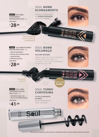 72533 SOUL TURBO
CURVÍSSIMA MÁSCARA
PARA CÍLIOS, 7 ml
• Resistente à água, não
borra e tem longa duração
COR PRETA
R$
41,99
72532 SOUL BOMB VOLUMAÇO
MÁSCARA PARA CÍLIOS, 10 g
• Volume bombástico
• Alcança até os menores cílios
• Longa duração
• Não forma grumos
COR PRETA
R$
28,99
92372 SOUL BOMB
ALONGAMENTO
MÁSCARA PARA CÍLIOS, 10 g
COR PRETA
R$
28,99
Entre os mais
Vendidos*
SOUL TURBO
CURVÍSSIMA
CÍLIOS CURVADOS
8x MAIS1
INSTANTANEAMENTE
SEM CURVADOR
SOUL BOMB
VOLUMAÇO
VOLUME MÁXIMO
ARRASE COM UM OLHAR PODEROSO
E IMPACTANTE EM TODAS AS
OCASIÕES, COM CÍLIOS ALONGADOS
E CHEIOS DE VOLUME.
10 g
28
Pincel fininho
para um efeito
impactante
Formato
cônico
1Teste instrumental comparativo a cílios sem máscara. *Considerando o volume de vendas por unidade em Eudora no ano de 2020.
FÓRMULA INOVADORA
DE LONGA DURAÇÃO
RICO EM VITAMINAS
SOUL BOMB
ALONGAMENTO
 