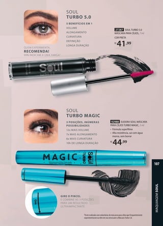 27287 SOUL TURBO 5.0
MÁSCARA PARA CÍLIOS, 7 ml
COR PRETA
R$
41,99
2Teste realizado com voluntárias de máscaras para cílios que frequentemente
experimentaram ou têm em seu nécessaire a Máscara Turbo 5.0.
SOUL
TURBO 5.0
5 BENEFÍCIOS EM 1
VOLUME
ALONGAMENTO
CURVATURA
DEFINIÇÃO
LONGA DURAÇÃO
SOUL
TURBO MAGIC
3 POSIÇÕES, INÚMERAS
POSSIBILIDADES
12x MAIS VOLUME
7x MAIS ALONGAMENTO
6x MAIS CURVATURA
10h DE LONGA DURAÇÃO
QUEM EXPERIMENTA,
RECOMENDA!
99% INDICAM A UMA AMIGA2
GIRE O PINCEL
E COMBINE AS 3 POSIÇÕES
PARA UM RESULTADO
ULTRAIMPACTANTE
92988 EUDORA SOUL MÁSCARA
PARA CÍLIOS TURBO MAGIC, 5 ml
• Fórmula superfilme
• Alta resistência, sai com água
morna, sem borrar
R$
44,99
MAQUIAGEM
SOUL
107
 