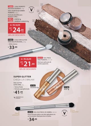 COM PARTÍCULAS
DE BRILHO
SOUL GLITTER
ULTRA SHINE, 5 g
• Textura fluida
• Fórmula supergliterizada
R$
41,99
cada
SOUL COLOR TO GO SOMBRA
PIGMENTO, 1,3 g
Partículas de brilho para
iluminar o olhar.
70071 2. CRISTAL
25898 3. MARROM ILUMINADO
91803 4. SOUL PURO GLITTER
PRATA MULTIFUNCIONAL, 2,5 g
• Brilho intenso
R$
33,99
72626 1. SOUL PIGMENTO
MULTIÚSO DOURADO, 1,3 g
4
3
2
39199 SOUL DUO PINCEL DE SOMBRA, 14,2cm
Possui formato prático com dois aplicadores em
um só produto. Ideal para levar na bolsa.
R$
34,99
Para
depositar
Para
esfumar
28% DE DESCONTO
de: R$34,99
24,99
por:
R$
cada
18% DE DESCONTO
de: R$26,99
21,99
por:
R$
42141 SOUL PINCEL
PARA PIGMENTO, 14,1 cm
Ideal para aplicação de
sombra pigmento.
1
18% DE DESCONTO
91102
DOURADO 91100
ROSÉ
SUPER GLITTER
CHEGA LÁ E BRILHA!
 
