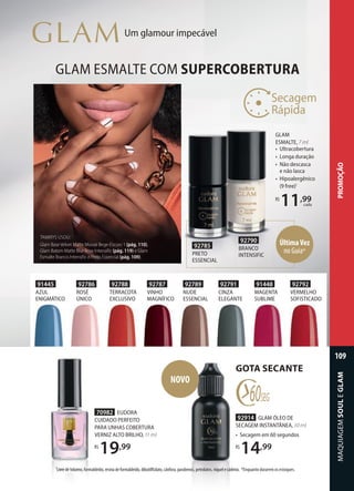 92786
ROSÉ
ÚNICO
92792
VERMELHO
SOFISTICADO
92787
VINHO
MAGNÍFICO
92788
TERRACOTA
EXCLUSIVO
92789
NUDE
ESSENCIAL
92791
CINZA
ELEGANTE
91448
MAGENTA
SUBLIME
91445
AZUL
ENIGMÁTICO
GLAM ESMALTE COM SUPERCOBERTURA
GLAM
ESMALTE, 7 ml
• Ultracobertura
• Longa duração
• Não descasca
e não lasca
• Hipoalergênico
(9 free)1
R$
11,99
cada
70982 EUDORA
CUIDADO PERFEITO
PARA UNHAS COBERTURA
VERNIZ ALTO BRILHO, 11 ml
R$
19,99
Um glamour impecável
NOVO
1
Livre de tolueno, formaldeído, resina de formaldeído, dibutilftalato, cânfora, parabenos, petrolatos, níquel e cádmio. *Enquanto durarem os estoques.
GOTA SECANTE
92914 GLAM ÓLEO DE
SECAGEM INSTANTÂNEA, 10 ml
• Secagem em 60 segundos
R$
14,99
TAMIRYS USOU:
Glam Base Velvet Matte Mouse Bege-Escuro 1 (pág. 110),
Glam Batom Matte Blur Rose Intensific (pág. 119) e Glam
Esmalte Branco Intensific e Preto Essencial (pág. 109).
92790
BRANCO
INTENSIFIC
92785
PRETO
ESSENCIAL
ÚltimaVez
no Guia*
MAQUIAGEM
SOUL
109
PROMOÇÃO
MAQUIAGEM
SOUL
E
GLAM
109
 