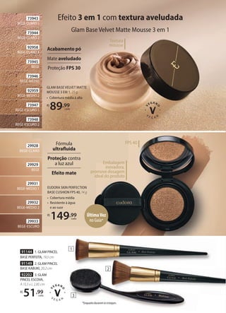 29933
BEGE-ESCURO
29932
BEGE-MÉDIO 2
29931
BEGE-MÉDIO 1
29929
BEGE
29928
BEGE-CLARO
EUDORA SKIN PERFECTION
BASE CUSHION FPS 40, 14 g
• Cobertura média
• Resistente à água
e ao suor
R$
149,99
cada
Embalagem
inovadora,
promove dosagem
ideal do produto
FPS 40
Efeito 3 em 1 com textura aveludada
Glam Base Velvet Matte Mousse 3 em 1
GLAM BASE VELVET MATTE
MOUSSE 3 EM 1, 25 g
• Cobertura média à alta
R$
89,99
cada
Textura
mousse
Fórmula
ultrafluida
Proteção contra
a luz azul
Efeito mate
Acabamento pó
Mate aveludado
Proteção FPS 30
92202 3. GLAM
PINCEL ESCOVA,
A 15,5 x L 2,85 cm
R$
51,99
cada
91144 1. GLAM PINCEL
BASE PERFEITA, 19,5 cm
91149 2. GLAM PINCEL
BASE KABUKI, 20,2 cm
73948
BEGE-ESCURO 2
73947
BEGE-ESCURO 1
73946
BEGE-MÉDIO
73945
BEGE
92958
BEGE-CLARO 3
73944
BEGE-CLARO 2
92959
BEGE-MÉDIO 2
73943
BEGE-CLARO 1
1
2
3
*Enquanto durarem os estoques.
ÚltimaVez
no Guia*
 
