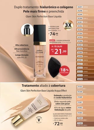 Tratamento aliado à cobertura
GlamSkinPerfectionBaseLíquidaAcquaEffect
1. EUDORA GLAM
SKIN PERFECTION
BASE LÍQUIDA, 30 ml
R$
74,99
cada
1Tecnologia exclusiva que une ácido hialurônico e possui ação prebiótica e antipoluição.
tecnologia
PROTECT1
3X
GLAM SKIN PERFECTION BASE
LÍQUIDA ACQUA EFFECT, 30 ml
• Cobertura média à alta
• FPS 15 UVA++
R$
72,99
cada
91605
BEGE-ESCURO 2
91604
BEGE-ESCURO 1
91602
BEGE-MÉDIO 1
91601
BEGE 2
91600
BEGE 1
91599
BEGE-CLARO 2
91603
BEGE-MÉDIO 2
91455
BEGE-CLARO 1
Duplo tratamento: hialurônico e colágeno
Pele mais firme e preenchida
Glam Skin Perfection Base Líquida
Estimula a produção
do ácido hialurônico
Efeito segunda pele:
cobre sem pesar
45% de água: retém
hidratação da pele
Alta cobertura
Ultrarresistência
Não transfere
Longa duração
com FPS 25
92297 COR 00
92298 COR 05
92299 COR 10
92300 COR 15
92301 COR 20
92302 COR 25
92303 COR 30
92304 COR 35
92305 COR 40
92306 COR 45
92307 COR 50
92308 COR 55
92989 COR 60
92990 COR 65
92991 COR 70
93231 COR 75
93232 COR 80
93233 COR 85
93235 COR 90
93236 COR 95
92547 2. EUDORA ESPONJA DE
MAQUIAGEM GOTA, D 3,9 x A 6,3 cm
de: R$26,99
21,99
por:
R$
18%
DE DESCONTO
1
2
 