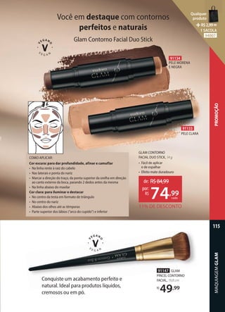 COMO APLICAR:
Cor escura: para dar profundidade, afinar e camuflar
• Na linha rente à raiz do cabelo
• Nas laterais e ponta do nariz
• Marcar a direção do traço, da ponta superior da orelha em direção
ao canto externo da boca, parando 2 dedos antes da mesma
• Na linha abaixo do maxilar
Cor clara: para iluminar e destacar
• No centro da testa em formato de triângulo
• No centro do nariz
• Abaixo dos olhos até as têmporas
• Parte superior dos lábios (“arco do cupido”) e inferior
GLAM CONTORNO
FACIAL DUO STICK, 14 g
• Fácil de aplicar
e de espalhar
• Efeito mate duradouro
Você em destaque com contornos
perfeitos e naturais
Glam Contorno Facial Duo Stick
91133
PELE CLARA
91134
PELE MORENA
E NEGRA
91147 GLAM
PINCEL CONTORNO
FACIAL, 19,8 cm
R$
49,99
11% DE DESCONTO
de: R$84,99
74,99
por:
R$
cada
Conquiste um acabamento perfeito e
natural. Ideal para produtos líquidos,
cremosos ou em pó.
MAQUIAGEM
GLAM
115
PROMOÇÃO
Qualquer
produto
R$2,99=
1 SACOLA
94007
 