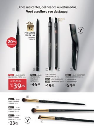 91142 8. GLAM
PINCEL DELINEAR
CHANFRADO,17,5cm
R$
23,99
cada
CONFIRA NA
PÁGINA10
Esfuma
fácil
Esfuma
fácil
Esfuma
fácil
70883 1. GLAM CANETA
DELINEADORA PRETA, 1,2 ml
de: R$49,99
39,99
por:
R$
92318 5. GLAM DELINEADOR
ERGONÔMICO LÍQUIDO, 3 ml
• 24h de duração
• Resistente à água
R$
54,99
73642 2. GLAM
LÁPIS RETRÁTIL
PARA OLHOS
BLACK, 0,28 g
R$
46,99
20%
DE DESCONTO
Olhos marcantes, delineados ou esfumados.
Você escolhe o seu destaque.
GLAM LÁPIS KAJAL
COM ESFUMADOR, 1,1 g
70878 3. PRETO ABSOLUTO
70877 4. MARROM INTENSO
R$
49,99
cada
91141 6. GLAM
PINCEL ESFUMAR
SOMBRA, 18 cm
91143 7. GLAM
PINCEL DEPOSITAR
SOMBRA, 18,1 cm
1 3
2 4 5
6
7
8
 