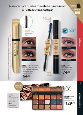 92283 EUDORA
GLAM PALETTE
INTENSIFIC, 16,5 g
R$
129,99
91140 GLAM MÁSCARA PARA
CÍLIOS FIO A FIO EXTENSION, 10 ml
• Cílios com efeito panorâmico
• Efeito similar ao de
extensão de cílios
R$
64,99
TECNOLOGIA
BLUE2
Formato
meia-lua com
Tecnologia
Fiber1
.
DEPOIS
ANTES
Volume
extremo
superpreto
Biotina que
fortalece
os fios
Máscaras para os cílios com efeito panorâmico
ou 24h de cílios postiços
92283
GLAM
INTENSIFIC
129
92283
GLAM
INTENSIFIC
R$
129
OLHOS
OLHOS E ROSTO
CINTILANTE
MATE
MATE BRILHO
SUPERBRILHO
MULTIFUNCIONAL
ÚltimaVez
no Guia*
92777 GLAM
MÁSCARA VOLUME
BIOTINA, 5,2 ml cada
R$
74,99
DEPOIS
ANTES
1
Pincel
inovador
que
garante
mais
aplicação
de
produto,
promovendo
cílios
maiores,
volumosos
e
superpretos.
2
Auxilia
no
fortalecimento
e
nutrição
dos
cílios
e
age
como
potencializador
de
volume.
*Enquanto
durarem
os
estoques.
MAQUIAGEM
GLAM
117
PROMOÇÃO
Qualquer
produto
R$2,99=
1 SACOLA
94007
 