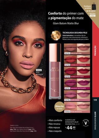 Ácido hialurônico e microesferas blur de
pigmentos mate extremamente confortável e
flexível, como uma segunda pele para os lábios.
TECNOLOGIA SEGUNDA PELE
• Mais conforto
• Não resseca
• Não repuxa
• Não craquela
EUDORA GLAM
BATOM MATTE BLUR
SEGUNDA PELE, 5,5 ml
R$
44,99
cada
TAMIRYS USOU:
Glam Base Velvet Matte Mouse Bege-Escuro 1
(pág. 110), Glam Palette Intensific (pág. 117) e
Glam Batom Matte Blur Rose Intensific (pág. 119 ).
Conforto do primer com
a pigmentação do mate
Glam Batom Matte Blur
93934
ROSE
INTENSIFIC
92756 LILÁS SUAVE
92758 VERMELHO FORNALHA
92757 MAGENTA INSTIGANTE
92759 BORDÔ PROFUNDO
92755 AVELÃ NATURAL
93934 ROSE INTENSIFIC
ÚltimaVez
no Guia*
MAQUIAGEM
GLAM
119
PROMOÇÃO
Qualquer
produto
R$2,99=
1 SACOLA
94007
 