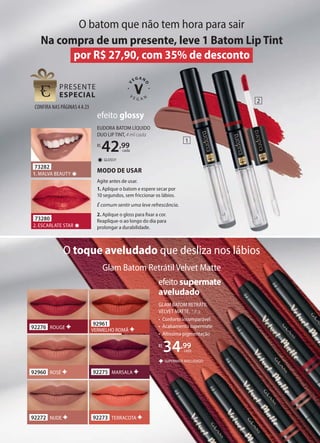 EUDORA BATOM LÍQUIDO
DUO LIP TINT, 4 ml cada
R$
42,99
cada
GLOSSY
✸
efeito glossy
73282
1. MALVA BEAUTY ✸
73280
2. ESCARLATE STAR ✸
MODO DE USAR
Agite antes de usar.
1. Aplique o batom e espere secar por
10 segundos, sem friccionar os lábios.
É comum sentir uma leve refrescância.
2. Aplique o gloss para fixar a cor.
Reaplique-o ao longo do dia para
prolongar a durabilidade.
GLAM BATOM RETRÁTIL
VELVET MATTE, 1,8 g
• Conforto incomparável
• Acabamento supermate
• Altíssima pigmentação
R$
34,99
cada
SUPERMATE AVELUDADO
efeito supermate
aveludado
92960 ROSÉ
92276 ROUGE
92961
VERMELHO ROMÃ
92275 MARSALA
92272 NUDE 92273 TERRACOTA
O toque aveludado que desliza nos lábios
O batom que não tem hora para sair
Glam Batom Retrátil Velvet Matte
Na compra de um presente, leve 1 Batom Lip Tint
por R$ 27,90, com 35% de desconto
1
2
CONFIRA NAS PÁGINAS4A23
 