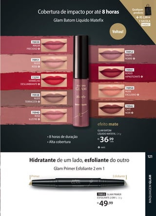 Glam Batom Líquido Matefix
Cobertura de impacto por até 8horas
❖ MATE
GLAM BATOM
LÍQUIDO MATEFIX, 5,4 g
R$
36,99
cada
efeito mate
70941
BORDÔ
HIPNOTIZANTE
70952
TAUPE
NOBRE
70950
NUDE
EXCLUSIVO
70942
CAFÉ
NOIR
70940
ROSE
ILUSTRE
70951
NUDE
ROSE
70938
NUDE
TERRACOTA
70939
MALVA
PRECIOSO
72291
VERMELHO
DESLUMBRANTE
Voltou!
Glam Primer Esfoliante 2 em 1
Hidratante de um lado, esfoliante do outro
Primer Esfoliante
70953 GLAM PRIMER
ESFOLIANTE 2 EM 1, 1,6g
R$
49,99
• 8 horas de duração
• Alta cobertura
MAQUIAGEM
GLAM
121
Qualquer
produto
R$2,99=
1 SACOLA
94007
 