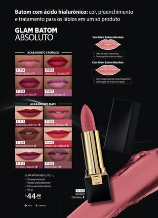 GLAM BATOM ABSOLUTO, 4 g
• Ultrapigmentação
• Hidrata profundamente
• Evita a perda de volume
• FPS 25
R$
44,99
cada
CREMOSO
MATE
SemGlamBatomAbsoluto
• Falta de ácido hialurônico
• Presença de vincos nos lábios
ComGlamBatomAbsoluto
• Com recuperação de ácido hialurônico
• Diminuição de vincos nos lábios
Batom com ácido hialurônico: cor, preenchimento
e tratamento para os lábios em um só produto
71059
NUDE SECRETO
71055
VERMELHO CLÁSSICO
71057
ROSA ESSENCIAL
71058
VINHO MISTÉRIO
ACABAMENTO CREMOSO
71110
VERMELHO ESSÊNCIA
71123
NUDE ÚNICO
71117
BORDÔ MAGNÉTICO
71125
ROSADO ORIGINAL
71116
PRECIOUS MAUVE
71124
MARROM RETRÔ
ACABAMENTO MATE
71125
ROSADO
ORIGINAL
 