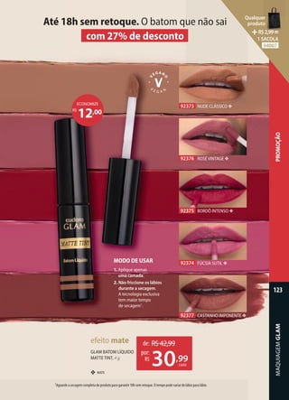 92375 BORDÔ INTENSO ❖
92376 ROSÉ VINTAGE ❖
92373 NUDE CLÁSSICO ❖
92374 FÚCSIA SUTIL ❖
92377 CASTANHO IMPONENTE ❖
MODO DE USAR
1. Aplique apenas
uma camada.
2. Não friccione os lábios
durante a secagem.
A tecnologia exclusiva
tem maior tempo
de secagem1
.
1Aguarde a secagem completa do produto para garantir 18h sem retoque. O tempo pode variar de lábio para lábio.
Até 18h sem retoque. O batom que não sai
com 27% de desconto
❖ MATE
GLAM BATOM LÍQUIDO
MATTE TINT, 4 g
efeito mate de: R$42,99
30,99
por:
R$
cada
12,00
R$
ECONOMIZE
MAQUIAGEM
GLAM
123
PROMOÇÃO
Qualquer
produto
R$2,99=
1 SACOLA
94007
 