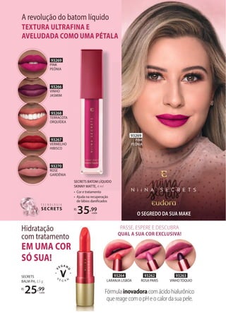 93269
PINK
PEÔNIA
SECRETS
BALM PH, 3,5 g
R$
25,99
cada
SECRETS BATOM LÍQUIDO
SKINNY MATTE, 4 ml
• Cor e tratamento
• Ajuda na recuperação
de lábios danificados
R$
35,99
cada
EM UMA COR
SÓ SUA!
Hidratação
com tratamento
93263
VINHO TÓQUIO
93264
LARANJA LISBOA
93262
ROSA PARIS
35
35
35 cada
Fórmulainovadoracomácidohialurônico
quereagecomopHeocalordasuapele.
PASSE, ESPERE E DESCUBRA
QUAL A SUA COR EXCLUSIVA!
A revolução do batom líquido
TEXTURA ULTRAFINA E
AVELUDADA COMO UMA PÉTALA
T E C N O L O G I A
SECRETS
T E C N O L O G I A
SECRETS
93266
VINHO
JASMIM
93269
PINK
PEÔNIA
93267
VERMELHO
HIBISCO
93268
TERRACOTA
ORQUÍDEA
93270
ROSE
GARDÊNIA
O SEGREDO DA SUA MAKE
SECRETS BATOM LÍQUIDO
SKINNY MATTE, 4 ml
Cor e tratamento
AVELUDADA COMO UMA PÉTALA
SECRETS BATOM LÍQUIDO
 