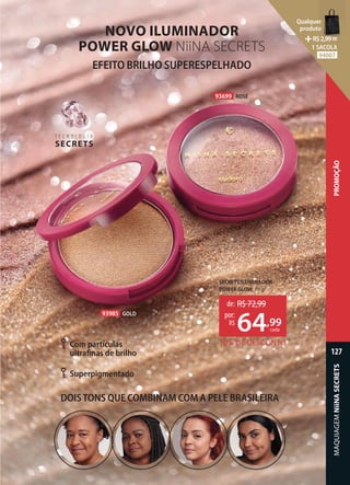 EFEITO BRILHO SUPERESPELHADO
SECRETS ILUMINADOR
POWER GLOW, 10 g
93699 ROSÉ
93985 GOLD
NOVO ILUMINADOR
POWER GLOW NiiNA SECRETS
10% DE DESCONTO
de: R$72,99
64,99
por:
R$
cada
T E C N O L O G I A
SECRETS
T E C N O L O G I A
Superpigmentado
Com partículas
ultrafinas de brilho
DOISTONS QUE COMBINAM COM A PELE BRASILEIRA
127
PROMOÇÃO
MAQUIAGEM
NiiNA
SECRETS
Qualquer
produto
R$2,99=
1 SACOLA
94007
 