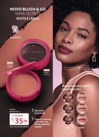 Quanto mais você aplica,
mais intenso fica
Rosto Lábios
Textura cremosa,
ultra soft com
efeito sequinho
na pele
Não deixa
manchado
SECRETS
BLUSH & GO, 5 g
20% DE DESCONTO
de: R$44,99
35,99
por:
R$
93703
PÊSSEGO
SECRETO
93702
AMORA
SECRETO
ROSTO E LÁBIOS
NOVO BLUSH & GO
NiiNA SECRETS
T E C N O L O G I A
SECRETS
T E C N O L O G I A
cada
ISABEL USOU:
Base Hidra Glow Cor 75 (pág. 125) e Blush & Go
Amora Secreto no rosto e nos lábios (pág. 128).
 