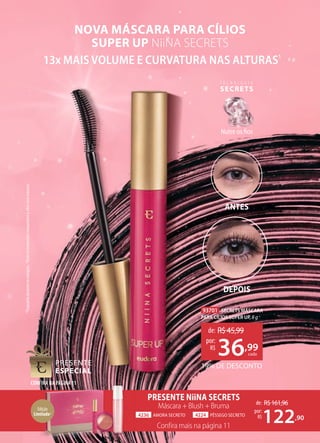 de: R$161,96
122,90
por:
R$
13x MAIS VOLUME E CURVATURA NAS ALTURAS1
NOVA MÁSCARA PARA CÍLIOS
SUPER UP NiiNA SECRETS
PRESENTE NiiNA SECRETS
Máscara + Blush + Bruma
Confira mais na página 11
4236 AMORA SECRETO 4224 PÊSSEGO SECRETO
CONFIRA NA PÁGINA11
93701 SECRETS MÁSCARA
PARA CÍLIOS SUPER UP, 8 g
CONFIRA NA PÁGINA11
ANTES
DEPOIS
T E C N O L O G I A
SECRETS
Nutre os fios
*Enquanto
durarem
os
estoques.
1
Teste
instrumental
comparativo
à
cílios
sem
máscara.
Edição
Limitada*
19% DE DESCONTO
de: R$45,99
36,99
por:
R$
cada
 