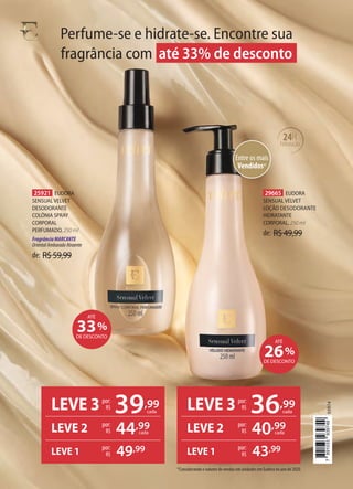 de: R$59,99
25921 EUDORA
SENSUAL VELVET
DESODORANTE
COLÔNIA SPRAY
CORPORAL
PERFUMADO, 250 ml
FragrânciaMARCANTE
OrientalAmbaradoAtraente
de: R$49,99
29665 EUDORA
SENSUAL VELVET
LOÇÃO DESODORANTE
HIDRATANTE
CORPORAL, 250 ml
Entre os mais
Vendidos*
24H
hidratação
Perfume-se e hidrate-se. Encontre sua
fragrância com até 33% de desconto
*Considerando o volume de vendas em unidades em Eudora no ano de 2020.
LEVE 3 39,99
cada
por:
R$
LEVE 2 por:
R$ 44,99
por:
R$ 49,99
LEVE 1
cada
LEVE 3 36,99
cada
por:
R$
LEVE 2 por:
R$ 40,99
por:
R$ 43,99
LEVE 1
cada
26%
DE DESCONTO
ATÉ
33%
DE DESCONTO
ATÉ
93974
7
891033
939749
 