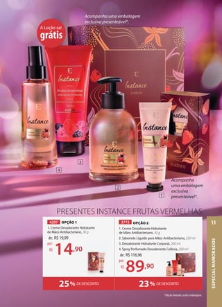 PRESENTES INSTANCE FRUTAS VERMELHAS
23% DE DESCONTO
25% DE DESCONTO
Acompanha
uma embalagem
exclusiva
presenteável*.
Acompanha uma embalagem
exclusiva presenteável*.
A Loção sai
grátis
4297 OPÇÃO 1
1. Creme Desodorante Hidratante
de Mãos Antibacteriano, 30 g
de: R$19,99
14,90
por:
R$
1
2
3
4
de: R$116,96
89,90
por:
R$
3773 OPÇÃO 2
1. Creme Desodorante Hidratante
de Mãos Antibacteriano, 30 g
2. Sabonete Líquido para Mãos Antibacteriano, 250 ml
3. Desodorante Hidratante Corporal, 200 ml
4. Spray Perfumado Desodorante Colônia, 200 ml
4. Spray Perfumado Desodorante Colônia, 200 ml
*Edição limitada. Grátis embalagem.
ESPECIAL
NAMORADOS
13
 