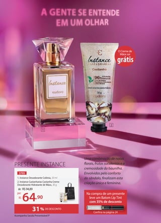 Acompanha Sacola Presenteável P
PRESENTE INSTANCE
3795
1. Instance Desodorante Colônia, 50 ml
2. Instance Castanharias Castanha Creme
Desodorante Hidratante de Mãos, 30 g
31% DE DESCONTO
OCremede
Mãos sai
grátis
Na compra de um presente
leve um Batom Lip Tint
com 35% de desconto
Confira na página 24
Confira na página 24
de: R$94,89
64,90
por:
R$
Uma combinação de notas
florais, frutas suculentas e a
cremosidade da baunilha.
Envolvidas pelo conforto
do sândalo, finalizam esta
criação única e feminina.
1
2
50 ml
2. Instance Castanharias Castanha Creme
 